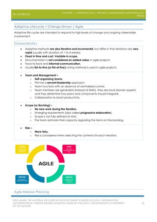 PM NOTEBOOK
CHAPTER 1 – INTRODUCTION | PROJECT MANAGEMENT METHODOLOGY
(PMM)
DISCLAIMER: THE MATERIAL INCLUDED IN THIS DOCUMENT IS BASED ON DATA / INFORMATION
GATHERED FROM VARIOUS RELIABLE SOURCES. NONE OF THIS DATA / INFORMATION IS A PROPERTY
OF THE AUTHOR.
23
Adaptive Lifecycle / Change-Driven / Agile
Adaptive life cycles are intended to respond to high levels of change and ongoing stakeholder
involvement.
Characteristics
 Adaptive methods are also iterative and incremental, but differ in that iterations are very
rapid (usually with duration of 1 to 4 weeks).
 Fixed in time and cost. Variable in scope.
 Documentation is not considered an added value in agile projects.
 Face-to-face and informal communication.
 Usually fist-to-five (or fist-of-five) voting methods is used in agile projects.
 Team and Management –
o Self-organizing teams.
o PM has a servant leadership approach.
o Team functions with an absence of centralized control.
o Team members are generalists (instead of SMEs), they are local domain experts,
and they determine how plans and components should integrate.
o Collaboration to boost productivity.
 Scope (or Backlog) –
o No new work during the iteration.
o Emerging requirements (also called progressive elaboration).
o Scope is not fully defined at start.
o The team estimate their capacity regarding the items on the backlog.
 Risk –
o More risky.
o Risk is considered when selecting the contents for each iteration.
Agile Release Planning
 