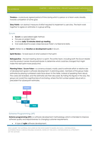 PM NOTEBOOK
CHAPTER 1 – INTRODUCTION | PROJECT MANAGEMENT METHODOLOGY
(PMM)
DISCLAIMER: THE MATERIAL INCLUDED IN THIS DOCUMENT IS BASED ON DATA / INFORMATION
GATHERED FROM VARIOUS RELIABLE SOURCES. NONE OF THIS DATA / INFORMATION IS A PROPERTY
OF THE AUTHOR.
25
Timebox – a previously agreed period of time during which a person or a team works steadily
towards completion of some goal.
Story Points – an abstract measure of effort required to implement a user story. The team work
together to agree on estimates in a group setting.
Scrum
 Scrum is a specialized agile method.
 Focuses on project team.
 Involves daily 15-minutes stand-up meeting.
 Can easily lead to scope creep because there’s no fixed end-date.
Sprint – Refers to an iteration or development cycle in Scrum.
Sprint Review – To look back at what worked in that sprint.
Retrospective – the last meeting done in a sprint. The entire team, including both the Scrum Master
and the product owner should participate to determine what could be changed that might
make the next sprint more productive.
Planning Poker / Scrum Poker – a consensus-based, mostly used to estimate effort or relative size
of development goals in software development. In planning poker, members of the group make
estimates by playing numbered cards face-down to the table, instead of speaking them aloud.
The cards are revealed, and the estimates are then discussed. By hiding the figures in this way, the
group can avoid the cognitive bias of anchoring, where the first number spoken aloud sets a
precedent for subsequent estimates.
Extreme Programming (XP)
Extreme programming (XP) is a software development methodology which is intended to improve
software quality and responsiveness to changing customer requirements.
 A type of agile software development.
 