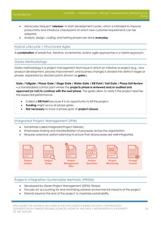 PM NOTEBOOK
CHAPTER 1 – INTRODUCTION | PROJECT MANAGEMENT METHODOLOGY
(PMM)
DISCLAIMER: THE MATERIAL INCLUDED IN THIS DOCUMENT IS BASED ON DATA / INFORMATION
GATHERED FROM VARIOUS RELIABLE SOURCES. NONE OF THIS DATA / INFORMATION IS A PROPERTY
OF THE AUTHOR.
26
 Advocates frequent "releases" in short development cycles, which is intended to improve
productivity and introduce checkpoints at which new customer requirements can be
adopted.
 Analysis, design, coding, and testing phases are done everyday.
Hybrid Lifecycle / Structured Agile
A combination of predictive, iterative, incremental, and/or agile approaches is a hybrid approach.
Gates Methodology
Gates methodology is a project management technique in which an initiative or project (e.g., new
product development, process improvement, and business change) is divided into distinct stages or
phases, separated by decision points (known as gates.)
Gate / Tollgate / Phase Gate / Stage Gate / Water Gate / Kill Point / Exit Gate / Phase Exit Review
– a standardized control point where the projects phase is reviewed and/or audited and
approved (or not) to continue with the next phase. The gates allow to verify if the project reaches
the expected performance.
 Called a Kill Point because it is an opportunity to kill the project.
 Funding might occur at phase gates.
 Not necessary to have a phase gate at project closure.
Integrated Project Management (IPM)
 Sometimes called Integrated Project Delivery.
 Emphasizes sharing and standardization of processes across the organization.
 Requires extensive upfront planning to ensure that all processes are well-integrated.
Projects integration Sustainable Methods (PRiSM)
 Developed by Green Project Management (GPM) Global.
 Focuses on accounting for and minimizing adverse environmental impacts of the project.
 Extends beyond the end of the project to maximize sustainability.
 