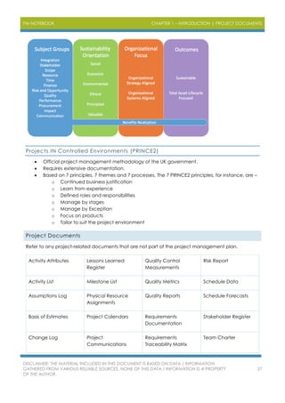 PM NOTEBOOK CHAPTER 1 – INTRODUCTION | PROJECT DOCUMENTS
DISCLAIMER: THE MATERIAL INCLUDED IN THIS DOCUMENT IS BASED ON DATA / INFORMATION
GATHERED FROM VARIOUS RELIABLE SOURCES. NONE OF THIS DATA / INFORMATION IS A PROPERTY
OF THE AUTHOR.
27
Projects IN Controlled Environments (PRINCE2)
 Official project management methodology of the UK government.
 Requires extensive documentation.
 Based on 7 principles, 7 themes and 7 processes. The 7 PRINCE2 principles, for instance, are –
o Continued business justification
o Learn from experience
o Defined roles and responsibilities
o Manage by stages
o Manage by Exception
o Focus on products
o Tailor to suit the project environment
Project Documents
Refer to any project-related documents that are not part of the project management plan.
Activity Attributes Lessons Learned
Register
Quality Control
Measurements
Risk Report
Activity List Milestone List Quality Metrics Schedule Data
Assumptions Log Physical Resource
Assignments
Quality Reports Schedule Forecasts
Basis of Estimates Project Calendars Requirements
Documentation
Stakeholder Register
Change Log Project
Communications
Requirements
Traceability Matrix
Team Charter
 