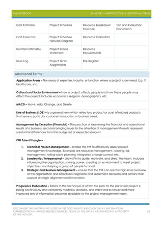 PM NOTEBOOK CHAPTER 1 – INTRODUCTION | ADDITIONAL TERMS
DISCLAIMER: THE MATERIAL INCLUDED IN THIS DOCUMENT IS BASED ON DATA / INFORMATION
GATHERED FROM VARIOUS RELIABLE SOURCES. NONE OF THIS DATA / INFORMATION IS A PROPERTY
OF THE AUTHOR.
28
Cost Estimates Project Schedule Resource Breakdown
Structure
Test and Evaluation
Documents
Cost Forecasts Project Schedule
Network Diagram
Resource Calendars
Duration Estimates Project Scope
Statement
Resource
Requirements
Issue Log Project Team
Assignments
Risk Register
Additional Terms
Application Areas – The areas of expertise, industry, or function where a project is centered. E.g. IT,
healthcare, etc.
Cultural and Social Environment – How a project affects people and how these people may
affect the project. Includes economics, religions, demographics, etc.
MACD – Move, Add, Change, and Delete
Line of Business (LOB) – is a general term which refers to a product or a set of related products
that serve a particular customer transaction or business need.
Management by Exception (Financial) – The practice of examining the financial and operational
results of a business, and only bringing issues to the attention of management if results represent
substantial differences from the budgeted or expected amount.
PMI Talent Triangle –
1. Technical Project Management – enable the PM to effectively apply project
management knowledge. Examples are resource management, tailoring, risk
management, rolling-wave planning, integrated change control, etc.
2. Leadership / Interpersonal – allows PM to guide, motivate, and direct the team. Includes
influencing the organization, sharing power, creating an environment to meet project
objectives, and helping a group of people to bond.
3. Strategic and Business Management – ensure that the PM can see the high-level overview
of the organization and effectively negotiate and implement decisions and actions that
support strategic alignment and innovation.
Progressive Elaboration – Refers to the technique of which the plan for the particular project is
being continuously and constantly modified, detailed, and improved as newer and more
improved sets of information becomes available to the project management team.
 