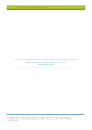 PM NOTEBOOK CHAPTER 1 – INTRODUCTION | PROJECT MANAGEMENT
DISCLAIMER: THE MATERIAL INCLUDED IN THIS DOCUMENT IS BASED ON DATA / INFORMATION
GATHERED FROM VARIOUS RELIABLE SOURCES. NONE OF THIS DATA / INFORMATION IS A PROPERTY
OF THE AUTHOR.
2
No great man ever complains of want of opportunity.
Ralph Waldo Emerson
 