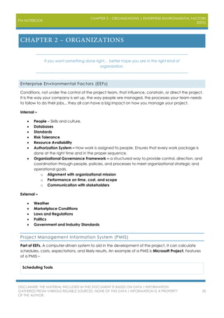 PM NOTEBOOK
CHAPTER 2 – ORGANIZATIONS | ENTERPRISE ENVIRONMENTAL FACTORS
(EEFS)
DISCLAIMER: THE MATERIAL INCLUDED IN THIS DOCUMENT IS BASED ON DATA / INFORMATION
GATHERED FROM VARIOUS RELIABLE SOURCES. NONE OF THIS DATA / INFORMATION IS A PROPERTY
OF THE AUTHOR.
30
If you want something done right… better hope you are in the right kind of
organization.
Enterprise Environmental Factors (EEFs)
Conditions, not under the control of the project team, that influence, constrain, or direct the project.
It is the way your company is set up, the way people are managed, the processes your team needs
to follow to do their jobs... they all can have a big impact on how you manage your project.
Internal –
 People – Skills and culture.
 Databases
 Standards
 Risk Tolerance
 Resource Availability
 Authorization System – How work is assigned to people. Ensures that every work package is
done at the right time and in the proper sequence.
 Organizational Governance Framework – a structured way to provide control, direction, and
coordination through people, policies, and processes to meet organizational strategic and
operational goals.
o Alignment with organizational mission
o Performance on time, cost, and scope
o Communication with stakeholders
External –
 Weather
 Marketplace Conditions
 Laws and Regulations
 Politics
 Government and Industry Standards
Project Management Information System (PMIS)
Part of EEFs. A computer-driven system to aid in the development of the project. It can calculate
schedules, costs, expectations, and likely results. An example of a PMIS is Microsoft Project. Features
of a PMIS –
Scheduling Tools
 
