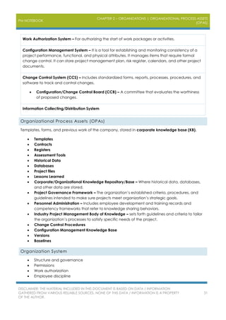 PM NOTEBOOK
CHAPTER 2 – ORGANIZATIONS | ORGANIZATIONAL PROCESS ASSETS
(OPAS)
DISCLAIMER: THE MATERIAL INCLUDED IN THIS DOCUMENT IS BASED ON DATA / INFORMATION
GATHERED FROM VARIOUS RELIABLE SOURCES. NONE OF THIS DATA / INFORMATION IS A PROPERTY
OF THE AUTHOR.
31
Work Authorization System – For authorizing the start of work packages or activities.
Configuration Management System – It is a tool for establishing and monitoring consistency of a
project performance, functional, and physical attributes. It manages items that require formal
change control. It can store project management plan, risk register, calendars, and other project
documents.
Change Control System (CCS) – Includes standardized forms, reports, processes, procedures, and
software to track and control changes.
 Configuration/Change Control Board (CCB) – A committee that evaluates the worthiness
of proposed changes.
Information Collecting/Distribution System
Organizational Process Assets (OPAs)
Templates, forms, and previous work of the company, stored in corporate knowledge base (KB).
 Templates
 Contracts
 Registers
 Assessment Tools
 Historical Data
 Databases
 Project files
 Lessons Learned
 Corporate/Organizational Knowledge Repository/Base – Where historical data, databases,
and other data are stored.
 Project Governance Framework – The organization’s established criteria, procedures, and
guidelines intended to make sure projects meet organization’s strategic goals.
 Personnel Administration – Includes employee development and training records and
competency frameworks that refer to knowledge sharing behaviors.
 Industry Project Management Body of Knowledge – sets forth guidelines and criteria to tailor
the organization’s processes to satisfy specific needs of the project.
 Change Control Procedures
 Configuration Management Knowledge Base
 Versions
 Baselines
Organization System
 Structure and governance
 Permissions
 Work authorization
 Employee discipline
 