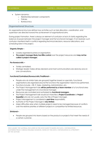 PM NOTEBOOK CHAPTER 2 – ORGANIZATIONS | ORGANIZATIONAL STRUCTURE
DISCLAIMER: THE MATERIAL INCLUDED IN THIS DOCUMENT IS BASED ON DATA / INFORMATION
GATHERED FROM VARIOUS RELIABLE SOURCES. NONE OF THIS DATA / INFORMATION IS A PROPERTY
OF THE AUTHOR.
32
 System dynamics
o Relationship between components
o Policies
o Bureaucracy
Organizational Structure
An organizational structure defines how activities such as task allocation, coordination, and
supervision are directed toward the achievement of organizational aims.
During project formation, there is always an element of confusion or lack of clarity regarding the
balance of power between the project manager and the functional manager. If not resolved, such
confusion manifests itself in conflicts regarding technical decisions, resource allocations, and
scheduling later in the project.
Organic/Simple –
 Loosely organized business or organization.
 The project manager likely has little control over the project resources and may not be
called a project manager.
Pre-Bureaucratic –
 Totally centralized.
 Strategic leader makes all key decisions and most communications are done by one on
one conversations.
Functional/Centralized/Bureaucratic/Traditional –
 People who do similar tasks are grouped together based on specialty. Functional
organizations are organized around the functions the organization need to be performed.
 Functions include – HR, IT, Sales, Marketing, Administration, etc.
 The Project Management role will be performed by a team member of a functional area
under the management of a functional manager.
 Resources are controlled and authorized by functional managers.
 The Project Management role would act more like a Project Coordinator or Project
Expediter who do not usually carry the title of Project Manager.
 Project Management is considered a part-time responsibility.
 Authority of the Project Manager is very limited.
 Major difficulties arise when multiple projects need to be managed because of conflicts
over the relative priorities of different projects in competition for limited resources.
Divisional –
 People are grouped into teams based on the products or projects that meet the needs of
a certain customer.
 