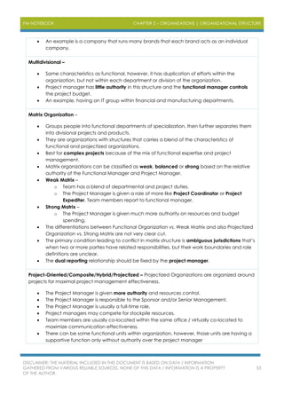 PM NOTEBOOK CHAPTER 2 – ORGANIZATIONS | ORGANIZATIONAL STRUCTURE
DISCLAIMER: THE MATERIAL INCLUDED IN THIS DOCUMENT IS BASED ON DATA / INFORMATION
GATHERED FROM VARIOUS RELIABLE SOURCES. NONE OF THIS DATA / INFORMATION IS A PROPERTY
OF THE AUTHOR.
33
 An example is a company that runs many brands that each brand acts as an individual
company.
Multidivisional –
 Same characteristics as functional, however, it has duplication of efforts within the
organization, but not within each department or division of the organization.
 Project manager has little authority in this structure and the functional manager controls
the project budget.
 An example, having an IT group within financial and manufacturing departments.
Matrix Organization –
 Groups people into functional departments of specialization, then further separates them
into divisional projects and products.
 They are organizations with structures that carries a blend of the characteristics of
functional and projectized organizations.
 Best for complex projects because of the mix of functional expertise and project
management.
 Matrix organizations can be classified as weak, balanced or strong based on the relative
authority of the Functional Manager and Project Manager.
 Weak Matrix –
o Team has a blend of departmental and project duties.
o The Project Manager is given a role of more like Project Coordinator or Project
Expediter. Team members report to functional manager.
 Strong Matrix –
o The Project Manager is given much more authority on resources and budget
spending.
 The differentiations between Functional Organization vs. Weak Matrix and also Projectized
Organization vs. Strong Matrix are not very clear cut.
 The primary condition leading to conflict in matrix structure is ambiguous jurisdictions that’s
when two or more parties have related responsibilities, but their work boundaries and role
definitions are unclear.
 The dual reporting relationship should be fixed by the project manager.
Project-Oriented/Composite/Hybrid/Projectized – Projectized Organizations are organized around
projects for maximal project management effectiveness.
 The Project Manager is given more authority and resources control.
 The Project Manager is responsible to the Sponsor and/or Senior Management.
 The Project Manager is usually a full-time role.
 Project managers may compete for stockpile resources.
 Team members are usually co-located within the same office / virtually co-located to
maximize communication effectiveness.
 There can be some functional units within organization, however, those units are having a
supportive function only without authority over the project manager
 
