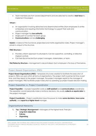 PM NOTEBOOK
CHAPTER 2 – ORGANIZATIONS | PROJECT EXPEDITER VS. PROJECT
COORDINATOR
DISCLAIMER: THE MATERIAL INCLUDED IN THIS DOCUMENT IS BASED ON DATA / INFORMATION
GATHERED FROM VARIOUS RELIABLE SOURCES. NONE OF THIS DATA / INFORMATION IS A PROPERTY
OF THE AUTHOR.
34
 Team members are from several departments and are selected to create a task force to
implement the project.
Virtual –
 An organization involving detached and disseminated entities (from employees to entire
enterprises) and requiring information technology to support their work and
communication.
 Project manager has low authority.
 Single point of contact for each group.
 Communications can be challenging.
Hybrid – A blend of the functional, projectized and matrix organization styles. Project manager’s
power is unique to the structure.
PMO Structure –
 Provides uniform approach to all projects. Can be supportive, controlling, or directive
(highest control).
 Can feel disconnected from project managers, stakeholders, or team.
Flat/Flatarchy Structure – Management is decentralized. Each employee is the boss of themselves.
Project-Based Organizations (PBO)
Project-Based Organizations (PBO) – temporary structures created to facilitate the execution of
projects. PBOs can exist within all forms of organizations. The project staff could be full time or part
time, and they report to the project manager. The project managers report to the manager of
project managers. PBO facilitates project execution by speeding up project based decision making.
Project Expediter vs. Project Coordinator
Project Expediter – A project expediter works as staff assistant and communications coordinator.
The expediter cannot personally make or enforce decisions. He usually collects or reports data to
the project manager.
Project Coordinator – Project coordinators have the power to make some decisions, have some
authority, and report to a higher-level manager.
Organizational Hierarchy
1. Top / Strategic Management – Managers at the highest level. Their job –
 Long-term objectives
 Policies
 Organizing
 
