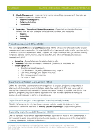 PM NOTEBOOK CHAPTER 2 – ORGANIZATIONS | PROJECT MANAGEMENT OFFICE (PMO)
DISCLAIMER: THE MATERIAL INCLUDED IN THIS DOCUMENT IS BASED ON DATA / INFORMATION
GATHERED FROM VARIOUS RELIABLE SOURCES. NONE OF THIS DATA / INFORMATION IS A PROPERTY
OF THE AUTHOR.
35
2. Middle Management – Implement and control plans of top management. Examples are
factory managers and division heads.
 Departmental objectives
 Assignment of duties
 Coordination
3. Supervisory / Operational / Lower Management – Operate the schedule of actions
desired from the staff. Examples are supervisors, foremen, and inspectors.
 Discipline
 Supervision
 Training
Project Management Office (PMO)
Also called project office and project headquarters. A PMO is the center of excellence for project
management in an organization. It is a central office that oversees all projects within an organization
or within a functional department. A PMO supports the project manager through software, training,
templates, policies, communication, dispute resolution, and other services (audits, resource
management, etc.).
 Supportive – Consultative role, templates, training, etc.
 Controlling Compliance through a framework, governance, templates, etc.
 Directive (highest) –
o Directly manages the project.
o Can set dates for beginning and terminating projects.
o Can select, manage, and deploy resources.
o Can manage shared resources.
o PM is part of PMO.
Organizational Project Management (OPM)
OPM is the systematic coordination and management of projects, programs, and portfolios in
alignment with the achievement of strategic goals. You can think of OPM as a framework for
keeping the organization as a whole focused on the overall strategy. It provides direction for how
portfolios, programs, projects and other organizational work should be prioritized, managed,
executed, and measured to achieve strategic goals.
Organizational Project Management Maturity Model (OPM3)
OPM3 is PMI’s organizational project management maturity model. It is designed to help
organizations determine their level of maturity (process capability) in project management.
Capability Maturity Model Integration (CMMI)
CMMI is a process improvement approach that helps organizations improve their performance. It
can be used to guide process improvement across a project, a division, or an entire organization.
Currently, it addresses three areas of interest –
 