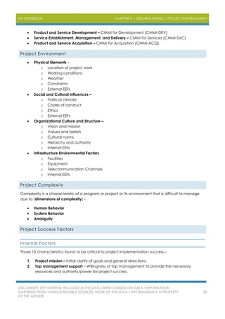 PM NOTEBOOK CHAPTER 2 – ORGANIZATIONS | PROJECT ENVIRONMENT
DISCLAIMER: THE MATERIAL INCLUDED IN THIS DOCUMENT IS BASED ON DATA / INFORMATION
GATHERED FROM VARIOUS RELIABLE SOURCES. NONE OF THIS DATA / INFORMATION IS A PROPERTY
OF THE AUTHOR.
36
 Product and Service Development – CMMI for Development (CMMI-DEV)
 Service Establishment, Management, and Delivery – CMMI for Services (CMMI-SVC)
 Product and Service Acquisition – CMMI for Acquisition (CMMI-ACQ)
Project Environment
 Physical Elements –
o Location of project work
o Working conditions
o Weather
o Constraints
o External EEFs
 Social and Cultural Influences –
o Political climate
o Codes of conduct
o Ethics
o External EEFs
 Organizational Culture and Structure –
o Vision and mission
o Values and beliefs
o Cultural norms
o Hierarchy and authority
o Internal EEFs
 Infrastructure Environmental Factors
o Facilities
o Equipment
o Telecommunication Channels
o Internal EEFs
Project Complexity
Complexity is a characteristic of a program or project or its environment that is difficult to manage
due to (dimensions of complexity) –
 Human Behavior
 System Behavior
 Ambiguity
Project Success Factors
Internal Factors
Those 10 characteristics found to be critical to project implementation success –
1. Project mission – Initial clarity of goals and general directions.
2. Top management support – Willingness of top management to provide the necessary
resources and authority/power for project success.
 