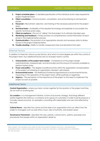 PM NOTEBOOK CHAPTER 2 – ORGANIZATIONS | ADDITIONAL TERMS
DISCLAIMER: THE MATERIAL INCLUDED IN THIS DOCUMENT IS BASED ON DATA / INFORMATION
GATHERED FROM VARIOUS RELIABLE SOURCES. NONE OF THIS DATA / INFORMATION IS A PROPERTY
OF THE AUTHOR.
37
3. Project schedule/plans – A detailed specification of the individual action steps required for
project implementation.
4. Client consultation – Communication, consultation, and active listening to all impacted
parties.
5. Personnel – Recruitment, selection, and training of the necessary personnel for the project
team.
6. Technical tasks – Availability of the required technology and expertise to accomplish the
specific technical action steps.
7. Client acceptance – The act of “selling” the final project to its ultimate intended users.
8. Monitoring and feedback – Timely provision of comprehensive control information at each
phase in the implementation process.
9. Communication – The provision of an appropriate network and necessary data to all key
factors in the project implementation.
10. Trouble-shooting – Ability to handle unexpected crises and deviations from plan.
External Factors
In addition to these ten critical success factors, all of which to some degree are within the control of
the project team, four additional factors are out of project team's control.
1. Characteristics of the project team leader – Competence of the project leader
(administratively, interpersonally, and technically) and the amount of authority available to
perform his/her duties.
2. Power and politics – The degree of political activity within the organization and perception
of the project as furthering an organization member’s self-interests.
3. Environmental events – The likelihood of external organizational or environmental factors
impacting on the operations of the project team, either positively or negatively.
4. Urgency – The perception of the importance of the project or the need to implement the
project as soon as possible.
Additional Terms
Central Organization – where your team comes together for the duration of the project and they
do not work on anything else.
Co-creation – is a management initiative, or form of economic strategy, that brings different
parties together (for instance, a company and a group of customers), in order to jointly produce a
mutually valued outcome. An example is consulting with stakeholders who are most effected by
the work.
Cultural Norms – describe the culture and the styles of an organization that can affect how the
project is managed, such as work ethics, hours, view of authority, and shared values.
Governance Framework – describes the rules, policies, cultural norms, systems, processes and
procedures that people within an organization abide by.
 