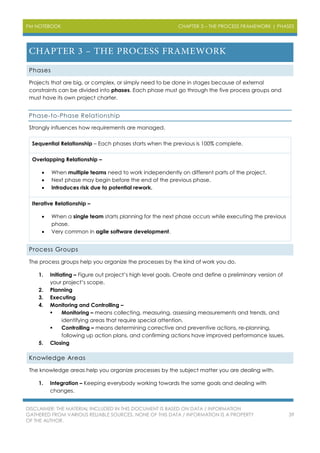 PM NOTEBOOK CHAPTER 3 – THE PROCESS FRAMEWORK | PHASES
DISCLAIMER: THE MATERIAL INCLUDED IN THIS DOCUMENT IS BASED ON DATA / INFORMATION
GATHERED FROM VARIOUS RELIABLE SOURCES. NONE OF THIS DATA / INFORMATION IS A PROPERTY
OF THE AUTHOR.
39
Phases
Projects that are big, or complex, or simply need to be done in stages because of external
constraints can be divided into phases. Each phase must go through the five process groups and
must have its own project charter.
Phase-to-Phase Relationship
Strongly influences how requirements are managed.
Sequential Relationship – Each phases starts when the previous is 100% complete.
Overlapping Relationship –
 When multiple teams need to work independently on different parts of the project.
 Next phase may begin before the end of the previous phase.
 Introduces risk due to potential rework.
Iterative Relationship –
 When a single team starts planning for the next phase occurs while executing the previous
phase.
 Very common in agile software development.
Process Groups
The process groups help you organize the processes by the kind of work you do.
1. Initiating – Figure out project’s high level goals. Create and define a preliminary version of
your project’s scope.
2. Planning
3. Executing
4. Monitoring and Controlling –
 Monitoring – means collecting, measuring, assessing measurements and trends, and
identifying areas that require special attention.
 Controlling – means determining corrective and preventive actions, re-planning,
following up action plans, and confirming actions have improved performance issues.
5. Closing
Knowledge Areas
The knowledge areas help you organize processes by the subject matter you are dealing with.
1. Integration – Keeping everybody working towards the same goals and dealing with
changes.
 