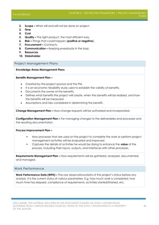 PM NOTEBOOK
CHAPTER 3 – THE PROCESS FRAMEWORK | PROJECT MANAGEMENT
PLANS
DISCLAIMER: THE MATERIAL INCLUDED IN THIS DOCUMENT IS BASED ON DATA / INFORMATION
GATHERED FROM VARIOUS RELIABLE SOURCES. NONE OF THIS DATA / INFORMATION IS A PROPERTY
OF THE AUTHOR.
40
2. Scope – What will and will not be done on project.
3. Time
4. Cost
5. Quality – The right product, the most efficient way.
6. Risk – Things that could happen (positive or negative).
7. Procurement – Contracts.
8. Communication – Keeping everybody in the loop.
9. Resources
10. Stakeholder
Project Management Plans
Knowledge Areas Management Plans
Benefits Management Plan –
 Created by the project sponsor and the PM.
 It is an economic feasibility study used to establish the validity of benefits.
 Documents the owner of the benefits.
 Defines what benefits the project will create, when the benefits will be realized, and how
the benefits will be measured.
 Assumptions and risks considered in determining the benefit.
Change Management Plan – How change requests will be authorized and incorporated.
Configuration Management Plan – For managing changes to the deliverables and processes and
the resulting documentation.
Process Improvement Plan –
 How processes that are used on the project to complete the work or perform project
management activities will be evaluated and improved.
 Captures the details of activities he would be doing to enhance the value of the
process, including their inputs, outputs, and interfaces with other processes.
Requirements Management Plan – How requirements will be gathered, analyzed, documented,
and managed.
Work Performance
Work Performance Data (WPD) – The raw observations/data of the project’s status before any
analysis. It is the current status of various parameters. E.g. how much work is completed, how
much time has elapsed, compliance of requirements, activities started/finished, etc.
 