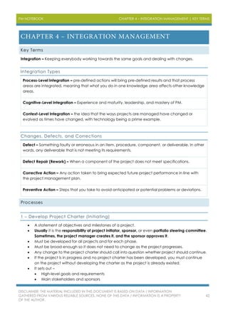 PM NOTEBOOK CHAPTER 4 – INTEGRATION MANAGEMENT | KEY TERMS
DISCLAIMER: THE MATERIAL INCLUDED IN THIS DOCUMENT IS BASED ON DATA / INFORMATION
GATHERED FROM VARIOUS RELIABLE SOURCES. NONE OF THIS DATA / INFORMATION IS A PROPERTY
OF THE AUTHOR.
42
Key Terms
Integration – Keeping everybody working towards the same goals and dealing with changes.
Integration Types
Process-Level Integration – pre-defined actions will bring pre-defined results and that process
areas are integrated, meaning that what you do in one knowledge area affects other knowledge
areas.
Cognitive-Level Integration – Experience and maturity, leadership, and mastery of PM.
Context-Level Integration – the idea that the ways projects are managed have changed or
evolved as times have changed, with technology being a prime example.
Changes, Defects, and Corrections
Defect – Something faulty or erroneous in an item, procedure, component, or deliverable. In other
words, any deliverable that is not meeting its requirements.
Defect Repair (Rework) – When a component of the project does not meet specifications.
Corrective Action – Any action taken to bring expected future project performance in line with
the project management plan.
Preventive Action – Steps that you take to avoid anticipated or potential problems or deviations.
Processes
1 – Develop Project Charter (Initiating)
 A statement of objectives and milestones of a project.
 Usually it is the responsibility of project initiator, sponsor, or even portfolio steering committee.
Sometimes, the project manager creates it, and the sponsor approves it.
 Must be developed for all projects and for each phase.
 Must be broad enough so it does not need to change as the project progresses.
 Any change to the project charter should call into question whether project should continue.
 If the project is in progress and no project charter has been developed, you must continue
on the project without developing the charter as the project is already existed.
 It sets out –
 High-level goals and requirements
 Main stakeholders and sponsors
 