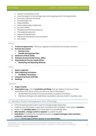 PM NOTEBOOK CHAPTER 4 – INTEGRATION MANAGEMENT | PROCESSES
DISCLAIMER: THE MATERIAL INCLUDED IN THIS DOCUMENT IS BASED ON DATA / INFORMATION
GATHERED FROM VARIOUS RELIABLE SOURCES. NONE OF THIS DATA / INFORMATION IS A PROPERTY
OF THE AUTHOR.
43
 Level of authorization of PM
 Links the project to the strategic plan and ongoing work of the organization.
 Summary milestone schedule
 Overall project risk
 Responsibilities
 Measurable project objectives
 Success criteria
 Preapproved financial resources
 Pre-assigned resources
 Approval requirements
 High-level assumptions and constraints
 Exit criteria
Inputs
1. Contracts/Agreements – What you agreed to do like SLAs and vendor contracts.
2. Business Documents
 Business Case
 Benefits Management Plan
3. Statement of Work (SOW)
4. Enterprise Environmental Factors (EEFs)
5. Organizational Process Assets (OPAs)
 Monitoring and Reporting Methods
Tools
1. Expert Judgment
2. Data Gathering Techniques
 Facilitation Techniques
3. Interpersonal/Team/Soft Skills
4. Meetings
Outputs
1. Project Charter
2. Assumptions Log – List of constraints and things that you believe to be true or false.
Assumptions that prove wrong can become risks for the project.
 All identified assumptions must be recorded, analyzed, and tested.
 High-level strategic and operational assumptions are documents in business case.
2 – Develop Project Management Plan (Planning)
 A formal approved document used to manage project execution.
 It defines how the project is executed, monitored and controlled. It also defines baselines.
 Broken into subsidiary plans each dedicated to a knowledge area.
 After baseline, change control is required to update the plan.
 Participants in creating the management plan are project manager, team members,
customers, and management.
 Requires formal approval from sponsor or key stakeholders.
 