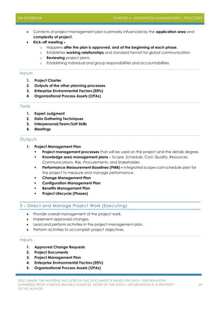 PM NOTEBOOK CHAPTER 4 – INTEGRATION MANAGEMENT | PROCESSES
DISCLAIMER: THE MATERIAL INCLUDED IN THIS DOCUMENT IS BASED ON DATA / INFORMATION
GATHERED FROM VARIOUS RELIABLE SOURCES. NONE OF THIS DATA / INFORMATION IS A PROPERTY
OF THE AUTHOR.
44
 Contents of project management plan is primarily influenced by the application area and
complexity of project.
 Kick-off meeting –
o Happens after the plan is approved, and at the beginning of each phase.
o Establishes working relationships and standard format for global communication.
o Reviewing project plans.
o Establishing individual and group responsibilities and accountabilities.
Inputs
1. Project Charter
2. Outputs of the other planning processes
3. Enterprise Environmental Factors (EEFs)
4. Organizational Process Assets (OPAs)
Tools
1. Expert Judgment
2. Data Gathering Techniques
3. Interpersonal/Team/Soft Skills
4. Meetings
Outputs
1. Project Management Plan
 Project management processes that will be used on the project and the details degree.
 Knowledge area management plans – Scope, Schedule, Cost, Quality, Resources,
Communications, Risk, Procurements, and Stakeholder.
 Performance Measurement Baselines (PMB) – integrated scope-cost-schedule plan for
the project to measure and manage performance.
 Change Management Plan
 Configuration Management Plan
 Benefits Management Plan
 Project Lifecycle (Phases)
3 – Direct and Manage Project Work (Executing)
 Provide overall management of the project work.
 Implement approved changes.
 Lead and perform activities in the project management plan.
 Perform activities to accomplish project objectives.
Inputs
1. Approved Change Requests
2. Project Documents
3. Project Management Plan
4. Enterprise Environmental Factors (EEFs)
5. Organizational Process Assets (OPAs)
 