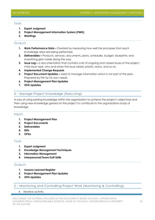 PM NOTEBOOK CHAPTER 4 – INTEGRATION MANAGEMENT | PROCESSES
DISCLAIMER: THE MATERIAL INCLUDED IN THIS DOCUMENT IS BASED ON DATA / INFORMATION
GATHERED FROM VARIOUS RELIABLE SOURCES. NONE OF THIS DATA / INFORMATION IS A PROPERTY
OF THE AUTHOR.
45
Tools
1. Expert Judgment
2. Project Management Information System (PMIS)
3. Meetings
Outputs
1. Work Performance Data – Created by measuring how well the processes from each
knowledge area are being performed.
2. Deliverables – Products, services, documents, plans, schedules, budget, blueprints, and
everything gets made along the way.
3. Issue Log – a documentation that contains a list of ongoing and closed issues of the project.
It lists issue type, who and when the issue raised, priority, status, and so on.
4. Implemented Change Requests
5. Project Document Updates – Used to manage information which is not part of the plan.
Prepared by PM for his own needs.
6. Project Management Plan Updates
7. OPA Updates
4 – Manage Project Knowledge (Executing)
A way of using existing knowledge within the organization to achieve the project’s objectives and
then using new knowledge gained on the project to contribute to the organizations body of
knowledge.
Inputs
1. Project Management Plan
2. Project Documents
3. Deliverables
4. EEFs
5. OPAs
Tools
1. Expert Judgment
2. Knowledge Management Techniques
3. Information Management
4. Interpersonal/Team/Soft Skills
Outputs
1. Lessons Learned Register
2. Project Management Plan Updates
3. OPA Updates
5 – Monitoring and Controlling Project Work (Monitoring & Controlling)
 Iterative activity
 