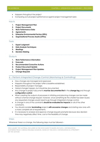 PM NOTEBOOK CHAPTER 4 – INTEGRATION MANAGEMENT | PROCESSES
DISCLAIMER: THE MATERIAL INCLUDED IN THIS DOCUMENT IS BASED ON DATA / INFORMATION
GATHERED FROM VARIOUS RELIABLE SOURCES. NONE OF THIS DATA / INFORMATION IS A PROPERTY
OF THE AUTHOR.
46
 Happens throughout the project
 Comparing actual project performance against project management plan.
Inputs
1. Project Management Plan
2. Project Documents
3. Work Performance Data
4. Agreements
5. Enterprise Environmental Factors (EEFs)
6. Organizational Process Assets (OPAs)
Tools
1. Expert Judgment
2. Data Analysis Techniques
3. Meetings
4. Decision Making
Outputs
1. Work Performance Information
2. Forecasts
3. Recommended Corrective Actions
4. Product Document Update
5. Project Management Plan Updates
6. Change Requests
6 – Perform Integrated Change Control (Monitoring & Controlling)
 How changes are managed and approved.
 Happens throughout the project after a baseline established.
 Responsibility of project manager.
 Verbal changes happen, but should be documented.
 Any change to project documents must be documented first in the change log and through
configuration control.
 When creating the outputs of processes in initiating and planning changes can be made
without a formal change request, however, once something lie the charter has been issued,
any requested changes would need to go through integrated change control.
 A change in one of the constraints should be evaluated for impacts on all of the other
constraints.
 You should consider terminating projects with excessive changes and starting new ones with
a more complete set of requirements.
 It is necessary to analyze and approve change requests promptly because slow decision
time may negatively affect time, cost or the feasibility of change.
Steps
Whenever there is a change, the following steps must be followed –
 