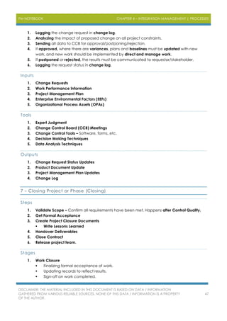 PM NOTEBOOK CHAPTER 4 – INTEGRATION MANAGEMENT | PROCESSES
DISCLAIMER: THE MATERIAL INCLUDED IN THIS DOCUMENT IS BASED ON DATA / INFORMATION
GATHERED FROM VARIOUS RELIABLE SOURCES. NONE OF THIS DATA / INFORMATION IS A PROPERTY
OF THE AUTHOR.
47
1. Logging the change request in change log.
2. Analyzing the impact of proposed change on all project constraints.
3. Sending all data to CCB for approval/postponing/rejection.
4. If approved, where there are variances, plans and baselines must be updated with new
work, and new work should be implemented by direct and manage work.
5. If postponed or rejected, the results must be communicated to requestor/stakeholder.
6. Logging the request status in change log.
Inputs
1. Change Requests
2. Work Performance Information
3. Project Management Plan
4. Enterprise Environmental Factors (EEFs)
5. Organizational Process Assets (OPAs)
Tools
1. Expert Judgment
2. Change Control Board (CCB) Meetings
3. Change Control Tools – Software, forms, etc.
4. Decision Making Techniques
5. Data Analysis Techniques
Outputs
1. Change Request Status Updates
2. Product Document Update
3. Project Management Plan Updates
4. Change Log
7 – Closing Project or Phase (Closing)
Steps
1. Validate Scope – Confirm all requirements have been met. Happens after Control Quality.
2. Get Formal Acceptance
3. Create Project Closure Documents
 Write Lessons Learned
4. Handover Deliverables
5. Close Contract
6. Release project team.
Stages
1. Work Closure
 Finalizing formal acceptance of work.
 Updating records to reflect results.
 Sign-off on work completed.
 