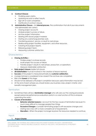 PM NOTEBOOK CHAPTER 4 – INTEGRATION MANAGEMENT | PROCESSES
DISCLAIMER: THE MATERIAL INCLUDED IN THIS DOCUMENT IS BASED ON DATA / INFORMATION
GATHERED FROM VARIOUS RELIABLE SOURCES. NONE OF THIS DATA / INFORMATION IS A PROPERTY
OF THE AUTHOR.
48
2. Contract Closure
 Finalizing open claims.
 Updating records to reflect results.
 Sign-off on work completed.
 Certificate of contract closure.
3. Administrative Closure – An internal process. The confirmation that all of your documents
and deliverables are correct.
 Closing project accounts
 Analyze project success or failure.
 Archive project information.
 Dealing with excess project material.
 Starting any warranty/guarantee work.
 Transferring product, service, or result to next phase.
 Reallocating project facilities, equipment, and other resources.
 Creating final project reports.
 Releasing project team.
 Measuring customer satisfaction.
Characteristics
 Closing Activities –
o Finalize project or phase records
o Audit project for success or failure
o Transfer project’s results to next phase, production, or operations
o Measure stakeholder satisfaction
 Early project closure implies full closure.
 All stakeholders must be involved in the creation of lessons learned.
 Success of the project is measured primarily by customer satisfaction.
 A project/phase is considered to be closed if the archives are completed.
 Risk is the lowest at this stage.
 Should not be delayed until project completion because useful information may be lost.
 At the end of each phases you should review your business case, project charter, and
benefits management plan.
Termination
 Sometimes there will be a termination manager who will carry out the closing procedures
except personnel performance evaluations (which is a core function of PM or whoever
supervising the work.)
 Causes of termination -
o Behavior-oriented reasons – account for the top causes of termination because it is
much more difficult to manage people than things.
o Excessive Changes – consider terminating projects with excessive changes and
starting new ones with a more complete set of requirements.
o Starvation – When the project no longer receives the resources needed to continue.
Inputs
1. Project Charter
 