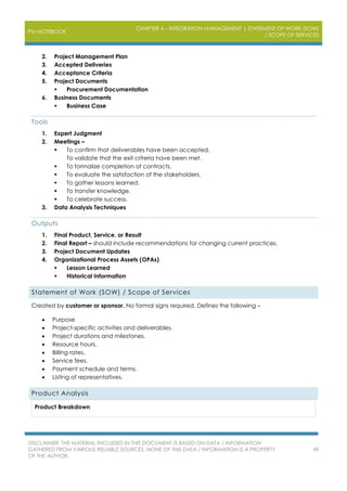 PM NOTEBOOK
CHAPTER 4 – INTEGRATION MANAGEMENT | STATEMENT OF WORK (SOW)
/ SCOPE OF SERVICES
DISCLAIMER: THE MATERIAL INCLUDED IN THIS DOCUMENT IS BASED ON DATA / INFORMATION
GATHERED FROM VARIOUS RELIABLE SOURCES. NONE OF THIS DATA / INFORMATION IS A PROPERTY
OF THE AUTHOR.
49
2. Project Management Plan
3. Accepted Deliveries
4. Acceptance Criteria
5. Project Documents
 Procurement Documentation
6. Business Documents
 Business Case
Tools
1. Expert Judgment
2. Meetings –
 To confirm that deliverables have been accepted.
To validate that the exit criteria have been met.
 To formalize completion of contracts.
 To evaluate the satisfaction of the stakeholders.
 To gather lessons learned.
 To transfer knowledge.
 To celebrate success.
3. Data Analysis Techniques
Outputs
1. Final Product, Service, or Result
2. Final Report – should include recommendations for changing current practices.
3. Project Document Updates
4. Organizational Process Assets (OPAs)
 Lesson Learned
 Historical Information
Statement of Work (SOW) / Scope of Services
Created by customer or sponsor. No formal signs required. Defines the following –
 Purpose
 Project-specific activities and deliverables.
 Project durations and milestones.
 Resource hours.
 Billing rates.
 Service fees.
 Payment schedule and terms.
 Listing of representatives.
Product Analysis
Product Breakdown
 
