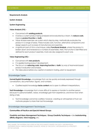 PM NOTEBOOK CHAPTER 4 – INTEGRATION MANAGEMENT | KNOWLEDGE TYPES
DISCLAIMER: THE MATERIAL INCLUDED IN THIS DOCUMENT IS BASED ON DATA / INFORMATION
GATHERED FROM VARIOUS RELIABLE SOURCES. NONE OF THIS DATA / INFORMATION IS A PROPERTY
OF THE AUTHOR.
50
Requirements Analysis
System Analysis
System Engineering
Value Analysis (VA) –
 Concerned with existing products.
 Involves a current product being analyzed and evaluated by a team, to reduce costs,
improve product function or both.
 Value Analysis exercises use a plan which step-by-step, methodically evaluates the
product in a range of areas. These include costs, function, alternative components and
design aspects such as ease of manufacture and assembly.
 A significant part of VA is a technique called Functional Analysis, where the product is
broken down and reviewed as a number of assemblies. Here, the function is identified and
defined for each product assembly. Costs are also assigned to each one.
Value Engineering (VE) –
 Concerned with new products.
 It is applied during product development.
 The focus is on reducing costs, improving function or both, by way of teamwork-based
product evaluation and analysis.
 This takes place before any capital is invested in tooling, plant or equipment.
Knowledge Types
Formal/Explicit Knowledge – knowledge that can be quickly and easily expressed through
conversations, documentation, figures, and numbers.
 Codified explicit knowledge lacks context and is open to different interpretations.
Tacit Knowledge – knowledge that is more difficult to express or transfer to another person
because it is personal beliefs, values, knowledge gain from experience, and know-how when
doing a task.
 Tacit knowledge cannot be codified, however, creating an atmosphere of trust can
motivate people to share their tacit knowledge.
Knowledge Management Techniques
Communities of Practice and Special Interest Groups
Creativity and Ideas Management Techniques / Group Creativity Techniques – Like brainstorming,
affinity diagrams, mind mapping, etc.
 