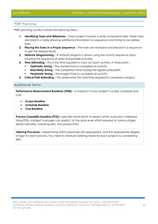 PM NOTEBOOK CHAPTER 4 – INTEGRATION MANAGEMENT | ADDITIONAL TERMS
DISCLAIMER: THE MATERIAL INCLUDED IN THIS DOCUMENT IS BASED ON DATA / INFORMATION
GATHERED FROM VARIOUS RELIABLE SOURCES. NONE OF THIS DATA / INFORMATION IS A PROPERTY
OF THE AUTHOR.
52
PERT Planning
PERT planning usually involves the following steps –
1. Identifying Tasks and Milestones – Every project involves a series of required tasks. These tasks
are listed in a table allowing additional information on sequence and timing to be added
later.
2. Placing the Tasks in a Proper Sequence – The tasks are analyzed and placed in a sequence
to get the desired results.
3. Network Diagramming – A network diagram is drawn using the activity sequence data
showing the sequence of serial and parallel activities.
4. Time Estimating – This is the time required to carry out each activity, in three parts –
 Optimistic timing – The shortest time to complete an activity
 Most likely timing – The completion time having the highest probability
 Pessimistic timing – The longest time to complete an activity
5. Critical Path Estimating – This determines the total time required to complete a project.
Additional Terms
Performance Measurement Baselines (PMB) – A snapshot of your project’s scope, schedule and
cost.
 Scope Baseline
 Schedule Baseline
 Cost Baseline
Process Capability Baseline (PCB) – specifies what results to expect when a process is followed.
Using PCB, a project manager can predict, at the gross level, effort required at various stages,
defect densities, overall quality, and productivity.
Tailoring Processes – determining which processes are appropriate, and the appropriate degree
of rigor for each process. You need to measure tailoring needs for each project by considering
EEFs.
 