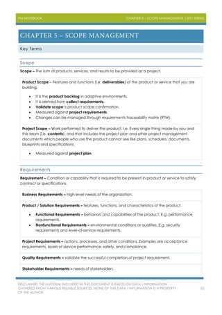 PM NOTEBOOK CHAPTER 5 – SCOPE MANAGEMENT | KEY TERMS
DISCLAIMER: THE MATERIAL INCLUDED IN THIS DOCUMENT IS BASED ON DATA / INFORMATION
GATHERED FROM VARIOUS RELIABLE SOURCES. NONE OF THIS DATA / INFORMATION IS A PROPERTY
OF THE AUTHOR.
53
Key Terms
Scope
Scope – The sum of products, services, and results to be provided as a project.
Product Scope – Features and functions (i.e. deliverables) of the product or service that you are
building.
 It is the product backlog in adaptive environments.
 It is derived from collect requirements.
 Validate scope is product scope confirmation.
 Measured against project requirements.
 Changes can be managed through requirements traceability matrix (RTM).
Project Scope – Work performed to deliver the product. I.e. Every single thing made by you and
the team (i.e. contents), and that includes the project plan and other project management
documents which people who use the product cannot see like plans, schedules, documents,
blueprints and specifications.
 Measured against project plan.
Requirements
Requirement – Condition or capability that is required to be present in product or service to satisfy
contract or specifications.
Business Requirements – high-level needs of the organization.
Product / Solution Requirements – features, functions, and characteristics of the product.
 Functional Requirements – behaviors and capabilities of the product. E.g. performance
requirements.
 Nonfunctional Requirements – environmental conditions or qualities. E.g. security
requirements and level-of-service requirements.
Project Requirements – actions, processes, and other conditions. Examples are acceptance
requirements, levels of service performance, safety, and compliance.
Quality Requirements – validate the successful completion of project requirement.
Stakeholder Requirements – needs of stakeholders.
 