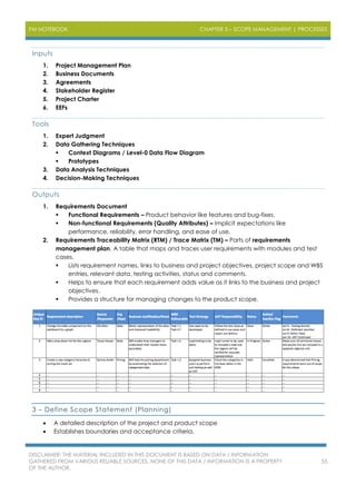 PM NOTEBOOK CHAPTER 5 – SCOPE MANAGEMENT | PROCESSES
DISCLAIMER: THE MATERIAL INCLUDED IN THIS DOCUMENT IS BASED ON DATA / INFORMATION
GATHERED FROM VARIOUS RELIABLE SOURCES. NONE OF THIS DATA / INFORMATION IS A PROPERTY
OF THE AUTHOR.
55
Inputs
1. Project Management Plan
2. Business Documents
3. Agreements
4. Stakeholder Register
5. Project Charter
6. EEFs
Tools
1. Expert Judgment
2. Data Gathering Techniques
 Context Diagrams / Level-0 Data Flow Diagram
 Prototypes
3. Data Analysis Techniques
4. Decision-Making Techniques
Outputs
1. Requirements Document
 Functional Requirements – Product behavior like features and bug-fixes.
 Non-functional Requirements (Quality Attributes) – Implicit expectations like
performance, reliability, error handling, and ease of use.
2. Requirements Traceability Matrix (RTM) / Trace Matrix (TM) – Parts of requirements
management plan. A table that maps and traces user requirements with modules and test
cases.
 Lists requirement names, links to business and project objectives, project scope and WBS
entries, relevant data, testing activities, status and comments.
 Helps to ensure that each requirement adds value as it links to the business and project
objectives.
 Provides a structure for managing changes to the product scope.
3 – Define Scope Statement (Planning)
 A detailed description of the project and product scope
 Establishes boundaries and acceptance criteria.
 