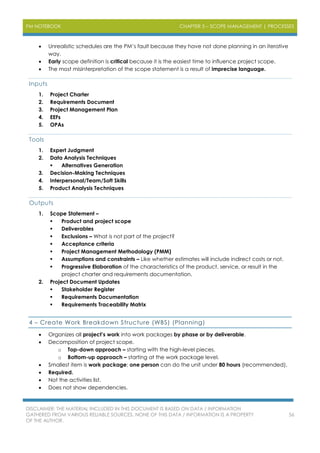 PM NOTEBOOK CHAPTER 5 – SCOPE MANAGEMENT | PROCESSES
DISCLAIMER: THE MATERIAL INCLUDED IN THIS DOCUMENT IS BASED ON DATA / INFORMATION
GATHERED FROM VARIOUS RELIABLE SOURCES. NONE OF THIS DATA / INFORMATION IS A PROPERTY
OF THE AUTHOR.
56
 Unrealistic schedules are the PM’s fault because they have not done planning in an iterative
way.
 Early scope definition is critical because it is the easiest time to influence project scope.
 The most misinterpretation of the scope statement is a result of imprecise language.
Inputs
1. Project Charter
2. Requirements Document
3. Project Management Plan
4. EEFs
5. OPAs
Tools
1. Expert Judgment
2. Data Analysis Techniques
 Alternatives Generation
3. Decision-Making Techniques
4. Interpersonal/Team/Soft Skills
5. Product Analysis Techniques
Outputs
1. Scope Statement –
 Product and project scope
 Deliverables
 Exclusions – What is not part of the project?
 Acceptance criteria
 Project Management Methodology (PMM)
 Assumptions and constraints – Like whether estimates will include indirect costs or not.
 Progressive Elaboration of the characteristics of the product, service, or result in the
project charter and requirements documentation.
2. Project Document Updates
 Stakeholder Register
 Requirements Documentation
 Requirements Traceability Matrix
4 – Create Work Breakdown Structure (WBS) (Planning)
 Organizes all project’s work into work packages by phase or by deliverable.
 Decomposition of project scope.
o Top-down approach – starting with the high-level pieces.
o Bottom-up approach – starting at the work package level.
 Smallest item is work package; one person can do the unit under 80 hours (recommended).
 Required.
 Not the activities list.
 Does not show dependencies.
 