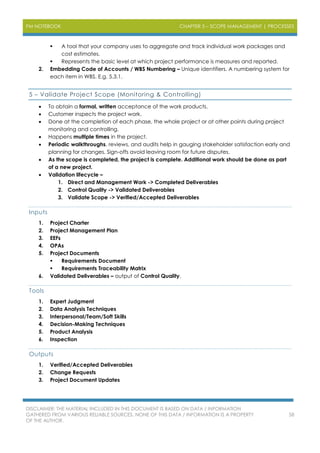 PM NOTEBOOK CHAPTER 5 – SCOPE MANAGEMENT | PROCESSES
DISCLAIMER: THE MATERIAL INCLUDED IN THIS DOCUMENT IS BASED ON DATA / INFORMATION
GATHERED FROM VARIOUS RELIABLE SOURCES. NONE OF THIS DATA / INFORMATION IS A PROPERTY
OF THE AUTHOR.
58
 A tool that your company uses to aggregate and track individual work packages and
cost estimates.
 Represents the basic level at which project performance is measures and reported.
2. Embedding Code of Accounts / WBS Numbering – Unique identifiers. A numbering system for
each item in WBS. E.g. 5.3.1.
5 – Validate Project Scope (Monitoring & Controlling)
 To obtain a formal, written acceptance of the work products.
 Customer inspects the project work.
 Done at the completion of each phase, the whole project or at other points during project
monitoring and controlling.
 Happens multiple times in the project.
 Periodic walkthroughs, reviews, and audits help in gauging stakeholder satisfaction early and
planning for changes. Sign-offs avoid leaving room for future disputes.
 As the scope is completed, the project is complete. Additional work should be done as part
of a new project.
 Validation lifecycle –
1. Direct and Management Work -> Completed Deliverables
2. Control Quality -> Validated Deliverables
3. Validate Scope -> Verified/Accepted Deliverables
Inputs
1. Project Charter
2. Project Management Plan
3. EEFs
4. OPAs
5. Project Documents
 Requirements Document
 Requirements Traceability Matrix
6. Validated Deliverables – output of Control Quality.
Tools
1. Expert Judgment
2. Data Analysis Techniques
3. Interpersonal/Team/Soft Skills
4. Decision-Making Techniques
5. Product Analysis
6. Inspection
Outputs
1. Verified/Accepted Deliverables
2. Change Requests
3. Project Document Updates
 