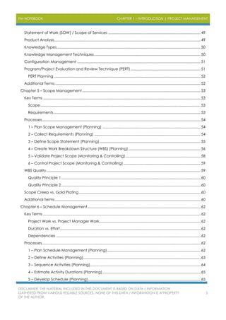 PM NOTEBOOK CHAPTER 1 – INTRODUCTION | PROJECT MANAGEMENT
DISCLAIMER: THE MATERIAL INCLUDED IN THIS DOCUMENT IS BASED ON DATA / INFORMATION
GATHERED FROM VARIOUS RELIABLE SOURCES. NONE OF THIS DATA / INFORMATION IS A PROPERTY
OF THE AUTHOR.
5
Statement of Work (SOW) / Scope of Services ............................................................................................ 49
Product Analysis.................................................................................................................................................. 49
Knowledge Types ............................................................................................................................................... 50
Knowledge Management Techniques.......................................................................................................... 50
Configuration Management ........................................................................................................................... 51
Program/Project Evaluation and Review Technique (PERT)...................................................................... 51
PERT Planning .................................................................................................................................................. 52
Additional Terms ................................................................................................................................................. 52
Chapter 5 – Scope Management...................................................................................................................... 53
Key Terms ............................................................................................................................................................. 53
Scope................................................................................................................................................................ 53
Requirements .................................................................................................................................................. 53
Processes.............................................................................................................................................................. 54
1 – Plan Scope Management (Planning) .................................................................................................. 54
2 – Collect Requirements (Planning) .......................................................................................................... 54
3 – Define Scope Statement (Planning)..................................................................................................... 55
4 – Create Work Breakdown Structure (WBS) (Planning)........................................................................ 56
5 – Validate Project Scope (Monitoring & Controlling)........................................................................... 58
6 – Control Project Scope (Monitoring & Controlling)............................................................................. 59
WBS Quality.......................................................................................................................................................... 59
Quality Principle 1........................................................................................................................................... 60
Quality Principle 2........................................................................................................................................... 60
Scope Creep vs. Gold Plating ......................................................................................................................... 60
Additional Terms ................................................................................................................................................. 60
Chapter 6 – Schedule Management................................................................................................................. 62
Key Terms ............................................................................................................................................................. 62
Project Work vs. Project Manager Work..................................................................................................... 62
Duration vs. Effort............................................................................................................................................ 62
Dependencies ................................................................................................................................................ 62
Processes.............................................................................................................................................................. 62
1 – Plan Schedule Management (Planning)............................................................................................. 62
2 – Define Activities (Planning)..................................................................................................................... 63
3 – Sequence Activities (Planning).............................................................................................................. 64
4 – Estimate Activity Durations (Planning).................................................................................................. 65
5 – Develop Schedule (Planning)................................................................................................................ 65
 