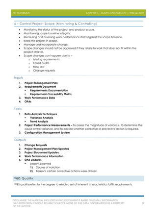 PM NOTEBOOK CHAPTER 5 – SCOPE MANAGEMENT | WBS QUALITY
DISCLAIMER: THE MATERIAL INCLUDED IN THIS DOCUMENT IS BASED ON DATA / INFORMATION
GATHERED FROM VARIOUS RELIABLE SOURCES. NONE OF THIS DATA / INFORMATION IS A PROPERTY
OF THE AUTHOR.
59
6 – Control Project Scope (Monitoring & Controlling)
 Monitoring the status of the project and product scope.
 Maintaining scope baseline integrity.
 Measuring and assessing work performance data against the scope baseline.
 Keep the project in scope.
 Manage and incorporate change.
 Scope changes should not be approved if they relate to work that does not fit within the
project charter.
 Scope changes can happen due to –
o Missing requirements
o Failed audits
o New law
o Change requests
Inputs
1. Project Management Plan
2. Requirements Document
 Requirements Documentation
 Requirements Traceability Matrix
3. Work Performance Data
4. OPAs
Tools
1. Data Analysis Techniques
 Variance Analysis
 Trend Analysis
2. Project Performance Measurements – To assess the magnitude of variance, to determine the
cause of the variance, and to decide whether corrective or preventive action is required.
3. Configuration Management System
Outputs
1. Change Requests
2. Project Management Plan Updates
3. Project Document Updates
4. Work Performance Information
5. OPA Updates
 Lessons Learned
1) Causes of variation
2) Reasons certain corrective actions were chosen
WBS Quality
WBS quality refers to the degree to which a set of inherent characteristics fulfills requirements.
 