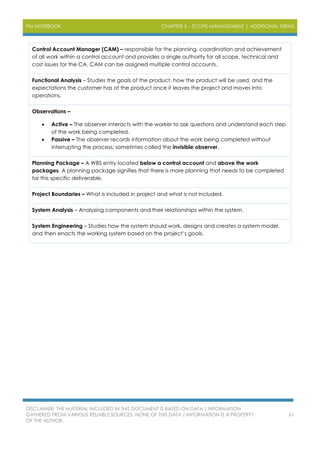 PM NOTEBOOK CHAPTER 5 – SCOPE MANAGEMENT | ADDITIONAL TERMS
DISCLAIMER: THE MATERIAL INCLUDED IN THIS DOCUMENT IS BASED ON DATA / INFORMATION
GATHERED FROM VARIOUS RELIABLE SOURCES. NONE OF THIS DATA / INFORMATION IS A PROPERTY
OF THE AUTHOR.
61
Control Account Manager (CAM) – responsible for the planning, coordination and achievement
of all work within a control account and provides a single authority for all scope, technical and
cost issues for the CA. CAM can be assigned multiple control accounts.
Functional Analysis – Studies the goals of the product, how the product will be used, and the
expectations the customer has of the product once it leaves the project and moves into
operations.
Observations –
 Active – The observer interacts with the worker to ask questions and understand each step
of the work being completed.
 Passive – The observer records information about the work being completed without
interrupting the process; sometimes called the invisible observer.
Planning Package – A WBS entry located below a control account and above the work
packages. A planning package signifies that there is more planning that needs to be completed
for this specific deliverable.
Project Boundaries – What is included in project and what is not included.
System Analysis – Analyzing components and their relationships within the system.
System Engineering – Studies how the system should work, designs and creates a system model,
and then enacts the working system based on the project’s goals.
 