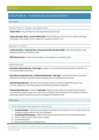 PM NOTEBOOK CHAPTER 6 – SCHEDULE MANAGEMENT | KEY TERMS
DISCLAIMER: THE MATERIAL INCLUDED IN THIS DOCUMENT IS BASED ON DATA / INFORMATION
GATHERED FROM VARIOUS RELIABLE SOURCES. NONE OF THIS DATA / INFORMATION IS A PROPERTY
OF THE AUTHOR.
62
Key Terms
Project Work vs. Project Manager Work
Project Work – The activities that will create the project scope.
Project Manager Work / Level-of-Effort (LOE) – The activities you have to do in order to manage
the project. E.g. quality control, inspection, creation of reports, etc.
Duration vs. Effort
Activity Duration / Calendar Time / Expected Activity Duration (EAD) – The total number of work
periods required to complete a task.
Effort/Person Hours – Total number of labor units required to complete a task.
Dependencies
Mandatory Dependencies / Hard Logic – Legally or contractually required order of activities. It is
the natural order of activities.
Discretionary Dependencies / Preferred/Preferential / Soft Logic – A preferred order of activities
defined by the team. Important when analyzing how to compress the schedule.
External Dependencies – Based on the needs or desires of a party outside the project. E.g.
vendors, inspectors, and other projects that deliver required components.
Internal Dependencies – A type of hard logic. Based on the needs of the project and may be
something the project team can control. E.g. waiting for team member who is taking a vacation,
requiring a specific order because the management asked for that.
Processes
1 – Plan Schedule Management (Planning)
 Schedule Model – The flow of your project activities in your activity list. It is a scaled down, less
complex representation of the actual project.
 Scheduling Methodology - defines the rules and approaches for the scheduling process.
 Units of measurement (hours, days, weeks).
 Control thresholds.
 Rules for performance measurements.
 