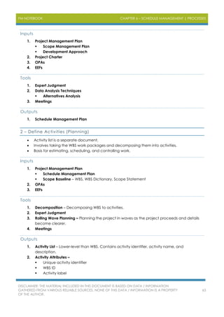 PM NOTEBOOK CHAPTER 6 – SCHEDULE MANAGEMENT | PROCESSES
DISCLAIMER: THE MATERIAL INCLUDED IN THIS DOCUMENT IS BASED ON DATA / INFORMATION
GATHERED FROM VARIOUS RELIABLE SOURCES. NONE OF THIS DATA / INFORMATION IS A PROPERTY
OF THE AUTHOR.
63
Inputs
1. Project Management Plan
 Scope Management Plan
 Development Approach
2. Project Charter
3. OPAs
4. EEFs
Tools
1. Expert Judgment
2. Data Analysis Techniques
 Alternatives Analysis
3. Meetings
Outputs
1. Schedule Management Plan
2 – Define Activities (Planning)
 Activity list is a separate document.
 Involves taking the WBS work packages and decomposing them into activities.
 Basis for estimating, scheduling, and controlling work.
Inputs
1. Project Management Plan
 Schedule Management Plan
 Scope Baseline – WBS, WBS Dictionary, Scope Statement
2. OPAs
3. EEFs
Tools
1. Decomposition – Decomposing WBS to activities.
2. Expert Judgment
3. Rolling Wave Planning – Planning the project in waves as the project proceeds and details
become clearer.
4. Meetings
Outputs
1. Activity List – Lower-level than WBS. Contains activity identifier, activity name, and
description.
2. Activity Attributes –
 Unique activity identifier
 WBS ID
 Activity label
 