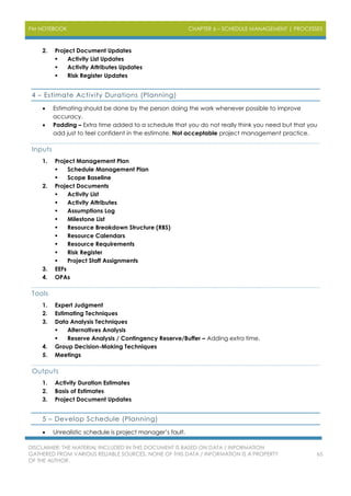 PM NOTEBOOK CHAPTER 6 – SCHEDULE MANAGEMENT | PROCESSES
DISCLAIMER: THE MATERIAL INCLUDED IN THIS DOCUMENT IS BASED ON DATA / INFORMATION
GATHERED FROM VARIOUS RELIABLE SOURCES. NONE OF THIS DATA / INFORMATION IS A PROPERTY
OF THE AUTHOR.
65
2. Project Document Updates
 Activity List Updates
 Activity Attributes Updates
 Risk Register Updates
4 – Estimate Activity Durations (Planning)
 Estimating should be done by the person doing the work whenever possible to improve
accuracy.
 Padding – Extra time added to a schedule that you do not really think you need but that you
add just to feel confident in the estimate. Not acceptable project management practice.
Inputs
1. Project Management Plan
 Schedule Management Plan
 Scope Baseline
2. Project Documents
 Activity List
 Activity Attributes
 Assumptions Log
 Milestone List
 Resource Breakdown Structure (RBS)
 Resource Calendars
 Resource Requirements
 Risk Register
 Project Staff Assignments
3. EEFs
4. OPAs
Tools
1. Expert Judgment
2. Estimating Techniques
3. Data Analysis Techniques
 Alternatives Analysis
 Reserve Analysis / Contingency Reserve/Buffer – Adding extra time.
4. Group Decision-Making Techniques
5. Meetings
Outputs
1. Activity Duration Estimates
2. Basis of Estimates
3. Project Document Updates
5 – Develop Schedule (Planning)
 Unrealistic schedule is project manager’s fault.
 