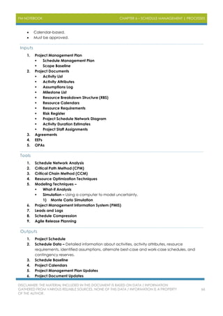 PM NOTEBOOK CHAPTER 6 – SCHEDULE MANAGEMENT | PROCESSES
DISCLAIMER: THE MATERIAL INCLUDED IN THIS DOCUMENT IS BASED ON DATA / INFORMATION
GATHERED FROM VARIOUS RELIABLE SOURCES. NONE OF THIS DATA / INFORMATION IS A PROPERTY
OF THE AUTHOR.
66
 Calendar-based.
 Must be approved.
Inputs
1. Project Management Plan
 Schedule Management Plan
 Scope Baseline
2. Project Documents
 Activity List
 Activity Attributes
 Assumptions Log
 Milestone List
 Resource Breakdown Structure (RBS)
 Resource Calendars
 Resource Requirements
 Risk Register
 Project Schedule Network Diagram
 Activity Duration Estimates
 Project Staff Assignments
3. Agreements
4. EEFs
5. OPAs
Tools
1. Schedule Network Analysis
2. Critical Path Method (CPM)
3. Critical Chain Method (CCM)
4. Resource Optimization Techniques
5. Modeling Techniques –
 What-if Analysis
 Simulation – Using a computer to model uncertainty.
1) Monte Carlo Simulation
6. Project Management Information System (PMIS)
7. Leads and Lags
8. Schedule Compression
9. Agile Release Planning
Outputs
1. Project Schedule
2. Schedule Data – Detailed information about activities, activity attributes, resource
requirements, identified assumptions, alternate best-case and work-case schedules, and
contingency reserves.
3. Schedule Baseline
4. Project Calendars
5. Project Management Plan Updates
6. Project Document Updates
 