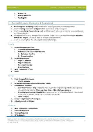 PM NOTEBOOK CHAPTER 6 – SCHEDULE MANAGEMENT | PROCESSES
DISCLAIMER: THE MATERIAL INCLUDED IN THIS DOCUMENT IS BASED ON DATA / INFORMATION
GATHERED FROM VARIOUS RELIABLE SOURCES. NONE OF THIS DATA / INFORMATION IS A PROPERTY
OF THE AUTHOR.
67
 Activity List
 Activity Attributes
 Risk Register
6 – Control Schedule (Monitoring & Controlling)
 Measuring and assessing work performance data against the schedule baseline.
 Involves taking corrective and preventive action over and over again.
 Involves prioritizing the remaining work and to properly allocate remaining resources based
on their availability.
 If the project is running ahead of the schedule, Project Manager should evaluate reducing
staff for the project. This could lead to savings for organization.
 Involves ensuring that the critical path does not change.
Inputs
1. Project Management Plan
 Schedule Management Plan
 Performance Measurement Baseline
1) Schedule Baseline
2) Scope Baseline
2. Project Documents
 Project Calendars
 Project Schedule
 Resource Calendar
 Schedule Data
3. Work Performance Data
4. OPAs
Tools
1. Data Analysis Techniques
 What-if Analysis
2. Project Management Information System (PMIS)
3. Performance Reviews –
 Schedule Variance (SV) – Indicates how much ahead (positive) or behind (negative)
schedule the project is. When a project finished SV will always be zero.
 Schedule Performance Index (SPI) – A measurement of schedule efficiency expressed
as the ratio of earned value (EV) to planned value (PV.)
 Trend Analysis
4. Resource Optimization Techniques
5. Adjusting Leads and Lags
Outputs
1. Work Performance Information
2. Schedule Forecasts
3. Change Requests
4. OPAs Updates
 