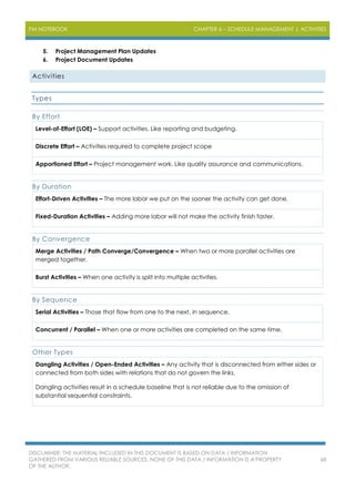 PM NOTEBOOK CHAPTER 6 – SCHEDULE MANAGEMENT | ACTIVITIES
DISCLAIMER: THE MATERIAL INCLUDED IN THIS DOCUMENT IS BASED ON DATA / INFORMATION
GATHERED FROM VARIOUS RELIABLE SOURCES. NONE OF THIS DATA / INFORMATION IS A PROPERTY
OF THE AUTHOR.
68
5. Project Management Plan Updates
6. Project Document Updates
Activities
Types
By Effort
Level-of-Effort (LOE) – Support activities. Like reporting and budgeting.
Discrete Effort – Activities required to complete project scope
Apportioned Effort – Project management work. Like quality assurance and communications.
By Duration
Effort-Driven Activities – The more labor we put on the sooner the activity can get done.
Fixed-Duration Activities – Adding more labor will not make the activity finish faster.
By Convergence
Merge Activities / Path Converge/Convergence – When two or more parallel activities are
merged together.
Burst Activities – When one activity is split into multiple activities.
By Sequence
Serial Activities – Those that flow from one to the next, in sequence.
Concurrent / Parallel – When one or more activities are completed on the same time.
Other Types
Dangling Activities / Open-Ended Activities – Any activity that is disconnected from either sides or
connected from both sides with relations that do not govern the links.
Dangling activities result in a schedule baseline that is not reliable due to the omission of
substantial sequential constraints.
 