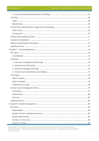 PM NOTEBOOK CHAPTER 1 – INTRODUCTION | PROJECT MANAGEMENT
DISCLAIMER: THE MATERIAL INCLUDED IN THIS DOCUMENT IS BASED ON DATA / INFORMATION
GATHERED FROM VARIOUS RELIABLE SOURCES. NONE OF THIS DATA / INFORMATION IS A PROPERTY
OF THE AUTHOR.
6
6 – Control Schedule (Monitoring & Controlling) ..................................................................................... 67
Activities ............................................................................................................................................................... 68
Types ................................................................................................................................................................. 68
Relationships.................................................................................................................................................... 69
Critical Path Method (CPM) / Logic-Driven Scheduling............................................................................. 70
Float / Slack ..................................................................................................................................................... 70
Components ................................................................................................................................................... 70
Critical Chain Method (CCM) ......................................................................................................................... 71
Schedule Compression ..................................................................................................................................... 71
Resource Optimization Techniques ................................................................................................................ 72
Additional Terms ................................................................................................................................................. 72
Chapter 7 – Cost Management.......................................................................................................................... 74
Key Terms ............................................................................................................................................................. 74
Cost Baseline ................................................................................................................................................... 74
Processes.............................................................................................................................................................. 74
1 – Plan Cost Management (Planning)...................................................................................................... 74
2 – Estimate Costs (Planning) ....................................................................................................................... 75
3 – Determine Budget (Planning)................................................................................................................ 76
5 – Control Costs (Monitoring & Controlling)............................................................................................. 77
Cost Types............................................................................................................................................................ 78
Direct / Indirect............................................................................................................................................... 78
Fixed / Variable............................................................................................................................................... 78
Additional Cost Types.................................................................................................................................... 78
Earned Value Management (EVM)................................................................................................................ 79
Techniques....................................................................................................................................................... 79
Performance ................................................................................................................................................... 80
Formulas ........................................................................................................................................................... 80
Additional Terms ................................................................................................................................................. 83
Chapter 8 – Quality Management..................................................................................................................... 84
Key Terms ............................................................................................................................................................. 84
Responsibility ................................................................................................................................................... 84
Quality Control vs. Quality Assurance ........................................................................................................ 84
Quality Approaches....................................................................................................................................... 85
Precision vs. Accuracy .................................................................................................................................. 85
Quality vs. Grade............................................................................................................................................ 85
 