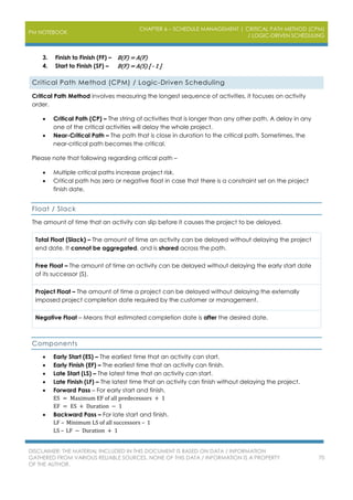 PM NOTEBOOK
CHAPTER 6 – SCHEDULE MANAGEMENT | CRITICAL PATH METHOD (CPM)
/ LOGIC-DRIVEN SCHEDULING
DISCLAIMER: THE MATERIAL INCLUDED IN THIS DOCUMENT IS BASED ON DATA / INFORMATION
GATHERED FROM VARIOUS RELIABLE SOURCES. NONE OF THIS DATA / INFORMATION IS A PROPERTY
OF THE AUTHOR.
70
3. Finish to Finish (FF) – B(F) = A(F)
4. Start to Finish (SF) – B(F) = A(S) [ - 1 ]
Critical Path Method (CPM) / Logic-Driven Scheduling
Critical Path Method involves measuring the longest sequence of activities, it focuses on activity
order.
 Critical Path (CP) – The string of activities that is longer than any other path. A delay in any
one of the critical activities will delay the whole project.
 Near-Critical Path – The path that is close in duration to the critical path. Sometimes, the
near-critical path becomes the critical.
Please note that following regarding critical path –
 Multiple critical paths increase project risk.
 Critical path has zero or negative float in case that there is a constraint set on the project
finish date.
Float / Slack
The amount of time that an activity can slip before it causes the project to be delayed.
Total Float (Slack) – The amount of time an activity can be delayed without delaying the project
end date. It cannot be aggregated, and is shared across the path.
Free Float – The amount of time an activity can be delayed without delaying the early start date
of its successor (S).
Project Float – The amount of time a project can be delayed without delaying the externally
imposed project completion date required by the customer or management.
Negative Float – Means that estimated completion date is after the desired date.
Components
 Early Start (ES) – The earliest time that an activity can start.
 Early Finish (EF) – The earliest time that an activity can finish.
 Late Start (LS) – The latest time that an activity can start.
 Late Finish (LF) – The latest time that an activity can finish without delaying the project.
 Forward Pass – For early start and finish.
ES = Maximum EF of all predecessors + 1
EF = ES + Duration − 1
 Backward Pass – For late start and finish.
LF – Minimum LS of all successors – 1
LS – LF − Duration + 1
 