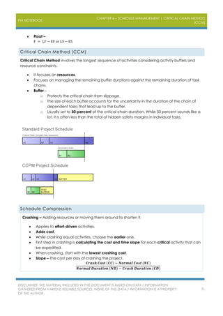 PM NOTEBOOK
CHAPTER 6 – SCHEDULE MANAGEMENT | CRITICAL CHAIN METHOD
(CCM)
DISCLAIMER: THE MATERIAL INCLUDED IN THIS DOCUMENT IS BASED ON DATA / INFORMATION
GATHERED FROM VARIOUS RELIABLE SOURCES. NONE OF THIS DATA / INFORMATION IS A PROPERTY
OF THE AUTHOR.
71
 Float –
F = LF − EF or LS − ES
Critical Chain Method (CCM)
Critical Chain Method involves the longest sequence of activities considering activity buffers and
resource constraints.
 It focuses on resources.
 Focuses on managing the remaining buffer durations against the remaining duration of task
chains.
 Buffer –
o Protects the critical chain from slippage.
o The size of each buffer accounts for the uncertainty in the duration of the chain of
dependent tasks that lead up to the buffer.
o Usually set to 50-percent of the critical chain duration. While 50 percent sounds like a
lot, it is often less than the total of hidden safety margins in individual tasks.
Schedule Compression
Crashing – Adding resources or moving them around to shorten it.
 Applies to effort-driven activities.
 Adds cost.
 While crashing equal activities, choose the earlier one.
 First step in crashing is calculating the cost and time slope for each critical activity that can
be expedited.
 When crashing, start with the lowest crashing cost.
 Slope – The cost per day of crashing the project.
𝑪𝒓𝒂𝒔𝒉 𝑪𝒐𝒔𝒕 (𝑪𝑪) − 𝑵𝒐𝒓𝒎𝒂𝒍 𝑪𝒐𝒔𝒕 (𝑵𝑪)
𝑵𝒐𝒓𝒎𝒂𝒍 𝑫𝒖𝒓𝒂𝒕𝒊𝒐𝒏 (𝑵𝑫) − 𝑪𝒓𝒂𝒔𝒉 𝑫𝒖𝒓𝒂𝒕𝒊𝒐𝒏 (𝑪𝑫)
 
