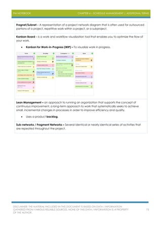 PM NOTEBOOK CHAPTER 6 – SCHEDULE MANAGEMENT | ADDITIONAL TERMS
DISCLAIMER: THE MATERIAL INCLUDED IN THIS DOCUMENT IS BASED ON DATA / INFORMATION
GATHERED FROM VARIOUS RELIABLE SOURCES. NONE OF THIS DATA / INFORMATION IS A PROPERTY
OF THE AUTHOR.
73
Fragnet/Subnet – A representation of a project network diagram that is often used for outsourced
portions of a project, repetitive work within a project, or a subproject.
Kanban Board – is a work and workflow visualization tool that enables you to optimize the flow of
your work.
 Kanban for Work-in-Progress (WIP) – To visualize work in progress.
Lean Management – an approach to running an organization that supports the concept of
continuous improvement, a long-term approach to work that systematically seeks to achieve
small, incremental changes in processes in order to improve efficiency and quality.
 Uses a product backlog.
Sub-networks / Fragment Networks – Several identical or nearly identical series of activities that
are repeated throughout the project.
 