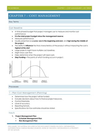 PM NOTEBOOK CHAPTER 7 – COST MANAGEMENT | KEY TERMS
DISCLAIMER: THE MATERIAL INCLUDED IN THIS DOCUMENT IS BASED ON DATA / INFORMATION
GATHERED FROM VARIOUS RELIABLE SOURCES. NONE OF THIS DATA / INFORMATION IS A PROPERTY
OF THE AUTHOR.
74
Key Terms
Cost Baseline
 A time-phased budget that project managers use to measure and monitor cost
performance.
 It is the total project budget minus the management reserve.
 Measures performance.
 Usually presented as s-curve. Low in the beginning and end, and high during the middle of
the project.
 The ability to influence the final characteristics of the product without impacting the cost is
highest at the start
 Large projects might have multiple cost baselines.
 Might show cash flow.
 Helps determine when the project will need cash.
 Step Funding – The points at which funding occurs in project.
Processes
1 – Plan Cost Management (Planning)
 Determines how the project will be funded.
 Includes decisions about how to finance project resources.
 Control thresholds.
 Level of accuracy.
 Reporting formats.
 Specifications for how estimates should be stated.
Inputs
1. Project Management Plan
 Schedule Management Plan
 Risk Management Plan
 