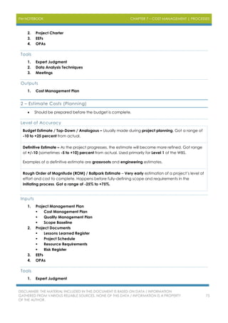 PM NOTEBOOK CHAPTER 7 – COST MANAGEMENT | PROCESSES
DISCLAIMER: THE MATERIAL INCLUDED IN THIS DOCUMENT IS BASED ON DATA / INFORMATION
GATHERED FROM VARIOUS RELIABLE SOURCES. NONE OF THIS DATA / INFORMATION IS A PROPERTY
OF THE AUTHOR.
75
2. Project Charter
3. EEFs
4. OPAs
Tools
1. Expert Judgment
2. Data Analysis Techniques
3. Meetings
Outputs
1. Cost Management Plan
2 – Estimate Costs (Planning)
 Should be prepared before the budget is complete.
Level of Accuracy
Budget Estimate / Top-Down / Analogous – Usually made during project planning. Got a range of
-10 to +25 percent from actual.
Definitive Estimate – As the project progresses, the estimate will become more refined. Got range
of +/-10 (sometimes -5 to +10) percent from actual. Used primarily for Level 1 of the WBS.
Examples of a definitive estimate are grassroots and engineering estimates.
Rough Order of Magnitude (ROM) / Ballpark Estimate – Very early estimation of a project’s level of
effort and cost to complete. Happens before fully-defining scope and requirements in the
initiating process. Got a range of -25% to +75%.
Inputs
1. Project Management Plan
 Cost Management Plan
 Quality Management Plan
 Scope Baseline
2. Project Documents
 Lessons Learned Register
 Project Schedule
 Resource Requirements
 Risk Register
3. EEFs
4. OPAs
Tools
1. Expert Judgment
 