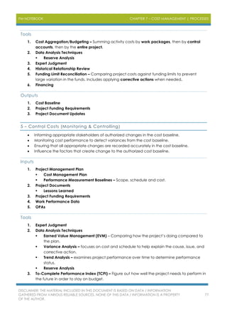 PM NOTEBOOK CHAPTER 7 – COST MANAGEMENT | PROCESSES
DISCLAIMER: THE MATERIAL INCLUDED IN THIS DOCUMENT IS BASED ON DATA / INFORMATION
GATHERED FROM VARIOUS RELIABLE SOURCES. NONE OF THIS DATA / INFORMATION IS A PROPERTY
OF THE AUTHOR.
77
Tools
1. Cost Aggregation/Budgeting – Summing activity costs by work packages, then by control
accounts, then by the entire project.
2. Data Analysis Techniques
 Reserve Analysis
3. Expert Judgment
4. Historical Relationship Review
5. Funding Limit Reconciliation – Comparing project costs against funding limits to prevent
large variation in the funds. Includes applying corrective actions when needed.
6. Financing
Outputs
1. Cost Baseline
2. Project Funding Requirements
3. Project Document Updates
5 – Control Costs (Monitoring & Controlling)
 Informing appropriate stakeholders of authorized changes in the cost baseline.
 Monitoring cost performance to detect variances from the cost baseline.
 Ensuring that all appropriate changes are recorded accurately in the cost baseline.
 Influence the factors that create change to the authorized cost baseline.
Inputs
1. Project Management Plan
 Cost Management Plan
 Performance Measurement Baselines – Scope, schedule and cost.
2. Project Documents
 Lessons Learned
3. Project Funding Requirements
4. Work Performance Data
5. OPAs
Tools
1. Expert Judgment
2. Data Analysis Techniques
 Earned Value Management (EVM) – Comparing how the project’s doing compared to
the plan.
 Variance Analysis – focuses on cost and schedule to help explain the cause, issue, and
corrective action.
 Trend Analysis – examines project performance over time to determine performance
status.
 Reserve Analysis
3. To-Complete Performance Index (TCPI) – Figure out how well the project needs to perform in
the future in order to stay on budget.
 