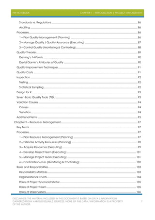 PM NOTEBOOK CHAPTER 1 – INTRODUCTION | PROJECT MANAGEMENT
DISCLAIMER: THE MATERIAL INCLUDED IN THIS DOCUMENT IS BASED ON DATA / INFORMATION
GATHERED FROM VARIOUS RELIABLE SOURCES. NONE OF THIS DATA / INFORMATION IS A PROPERTY
OF THE AUTHOR.
7
Standards vs. Regulations ............................................................................................................................. 86
Auditing ............................................................................................................................................................ 86
Processes.............................................................................................................................................................. 86
1 – Plan Quality Management (Planning) ................................................................................................. 86
2 – Manage Quality / Quality Assurance (Executing)............................................................................. 87
3 – Control Quality (Monitoring & Controlling).......................................................................................... 88
Quality Theories................................................................................................................................................... 89
Deming’s 14 Points ......................................................................................................................................... 90
David Garvin’s Attributes of Quality ........................................................................................................... 90
Quality Improvement Techniques................................................................................................................... 91
Quality Costs ....................................................................................................................................................... 91
Inspection ............................................................................................................................................................ 92
Testing............................................................................................................................................................... 92
Statistical Sampling ........................................................................................................................................ 92
Design for X.......................................................................................................................................................... 93
Seven Basic Quality Tools (7QL)....................................................................................................................... 93
Variation Causes ................................................................................................................................................ 94
Causes .............................................................................................................................................................. 94
Variation........................................................................................................................................................... 94
Additional Terms ................................................................................................................................................. 95
Chapter 9 – Resources Management ............................................................................................................... 97
Key Terms ............................................................................................................................................................. 97
Processes.............................................................................................................................................................. 97
1 – Plan Resource Management (Planning) ............................................................................................. 97
2 – Estimate Activity Resources (Planning) ................................................................................................ 98
3 – Acquire Resources (Executing).............................................................................................................. 99
4 – Develop Project Team (Executing).....................................................................................................101
5 – Manage Project Team (Executing) ....................................................................................................101
6 – Control Resources (Monitoring & Controlling) ..................................................................................102
Roles and Responsibilities................................................................................................................................103
Responsibility Matrices.................................................................................................................................103
Organizational Charts..................................................................................................................................104
Roles of Project Sponsor/Initiator...............................................................................................................105
Roles of Project Team ..................................................................................................................................105
Roles of Stakeholders...................................................................................................................................106
 
