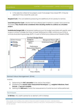 PM NOTEBOOK
CHAPTER 7 – COST MANAGEMENT | EARNED VALUE MANAGEMENT
(EVM)
DISCLAIMER: THE MATERIAL INCLUDED IN THIS DOCUMENT IS BASED ON DATA / INFORMATION
GATHERED FROM VARIOUS RELIABLE SOURCES. NONE OF THIS DATA / INFORMATION IS A PROPERTY
OF THE AUTHOR.
79
 In the selection criteria for two projects, even if one project has a lower NPV, it may be
selected if it has a lower life cycle cost.
Marginal Costs – the cost added by producing one additional unit of a product or service.
Sunk/Retrospective Costs – Monies that have already been invested in a project and cannot be
recovered. They should not be considered when deciding whether to continue on a troubled
project.
Undistributed Budget (UB) –A temporary holding account for budget associated with specific work
scope or contract changes that have not been distributed to a WBS, control account (CA) or
summary level planning package (SLPP). It is part of Performance Measurement Baseline (PMB).
Earned Value Management (EVM)
Involves:
1. Determining the EAC calculation to be used on the project.
2. Establishing the earned value measurement techniques. E.g. weighted milestones, fixed
formula, or percent complete.
3. Defining the WBS level at which the measurements of control account will be performed.
Techniques
0/100 Rule – No credit is earned for an element until it is finished.
 