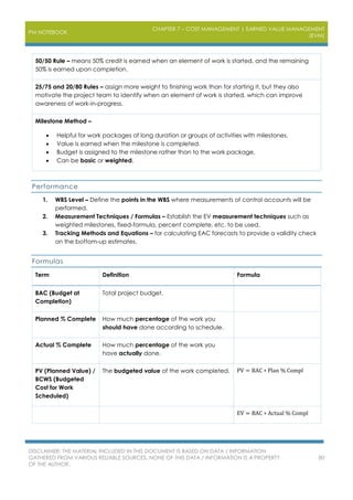 PM NOTEBOOK
CHAPTER 7 – COST MANAGEMENT | EARNED VALUE MANAGEMENT
(EVM)
DISCLAIMER: THE MATERIAL INCLUDED IN THIS DOCUMENT IS BASED ON DATA / INFORMATION
GATHERED FROM VARIOUS RELIABLE SOURCES. NONE OF THIS DATA / INFORMATION IS A PROPERTY
OF THE AUTHOR.
80
50/50 Rule – means 50% credit is earned when an element of work is started, and the remaining
50% is earned upon completion.
25/75 and 20/80 Rules – assign more weight to finishing work than for starting it, but they also
motivate the project team to identify when an element of work is started, which can improve
awareness of work-in-progress.
Milestone Method –
 Helpful for work packages of long duration or groups of activities with milestones.
 Value is earned when the milestone is completed.
 Budget is assigned to the milestone rather than to the work package.
 Can be basic or weighted.
Performance
1. WBS Level – Define the points in the WBS where measurements of control accounts will be
performed.
2. Measurement Techniques / Formulas – Establish the EV measurement techniques such as
weighted milestones, fixed-formula, percent complete, etc. to be used.
3. Tracking Methods and Equations – for calculating EAC forecasts to provide a validity check
on the bottom-up estimates.
Formulas
Term Definition Formula
BAC (Budget at
Completion)
Total project budget.
Planned % Complete How much percentage of the work you
should have done according to schedule.
Actual % Complete How much percentage of the work you
have actually done.
PV (Planned Value) /
BCWS (Budgeted
Cost for Work
Scheduled)
The budgeted value of the work completed. PV = BAC ∗ Plan % Compl
EV = BAC ∗ Actual % Compl
 