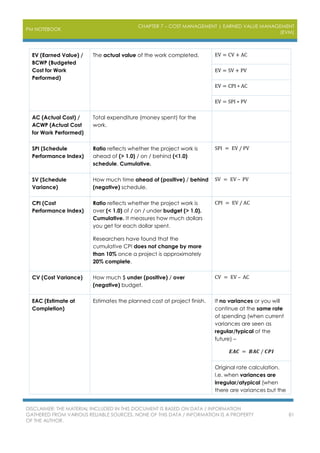 PM NOTEBOOK
CHAPTER 7 – COST MANAGEMENT | EARNED VALUE MANAGEMENT
(EVM)
DISCLAIMER: THE MATERIAL INCLUDED IN THIS DOCUMENT IS BASED ON DATA / INFORMATION
GATHERED FROM VARIOUS RELIABLE SOURCES. NONE OF THIS DATA / INFORMATION IS A PROPERTY
OF THE AUTHOR.
81
EV (Earned Value) /
BCWP (Budgeted
Cost for Work
Performed)
The actual value of the work completed. EV = CV + AC
EV = SV + PV
EV = CPI ∗ AC
EV = SPI ∗ PV
AC (Actual Cost) /
ACWP (Actual Cost
for Work Performed)
Total expenditure (money spent) for the
work.
SPI (Schedule
Performance Index)
Ratio reflects whether the project work is
ahead of (> 1.0) / on / behind (<1.0)
schedule. Cumulative.
SPI = EV / PV
SV (Schedule
Variance)
How much time ahead of (positive) / behind
(negative) schedule.
SV = EV – PV
CPI (Cost
Performance Index)
Ratio reflects whether the project work is
over (< 1.0) of / on / under budget (> 1.0).
Cumulative. It measures how much dollars
you get for each dollar spent.
Researchers have found that the
cumulative CPI does not change by more
than 10% once a project is approximately
20% complete.
CPI = EV / AC
CV (Cost Variance) How much $ under (positive) / over
(negative) budget.
CV = EV – AC
EAC (Estimate at
Completion)
Estimates the planned cost at project finish. If no variances or you will
continue at the same rate
of spending (when current
variances are seen as
regular/typical of the
future) –
𝑬𝑨𝑪 = 𝑩𝑨𝑪 / 𝑪𝑷𝑰
Original rate calculation.
I.e. when variances are
irregular/atypical (when
there are variances but the
 